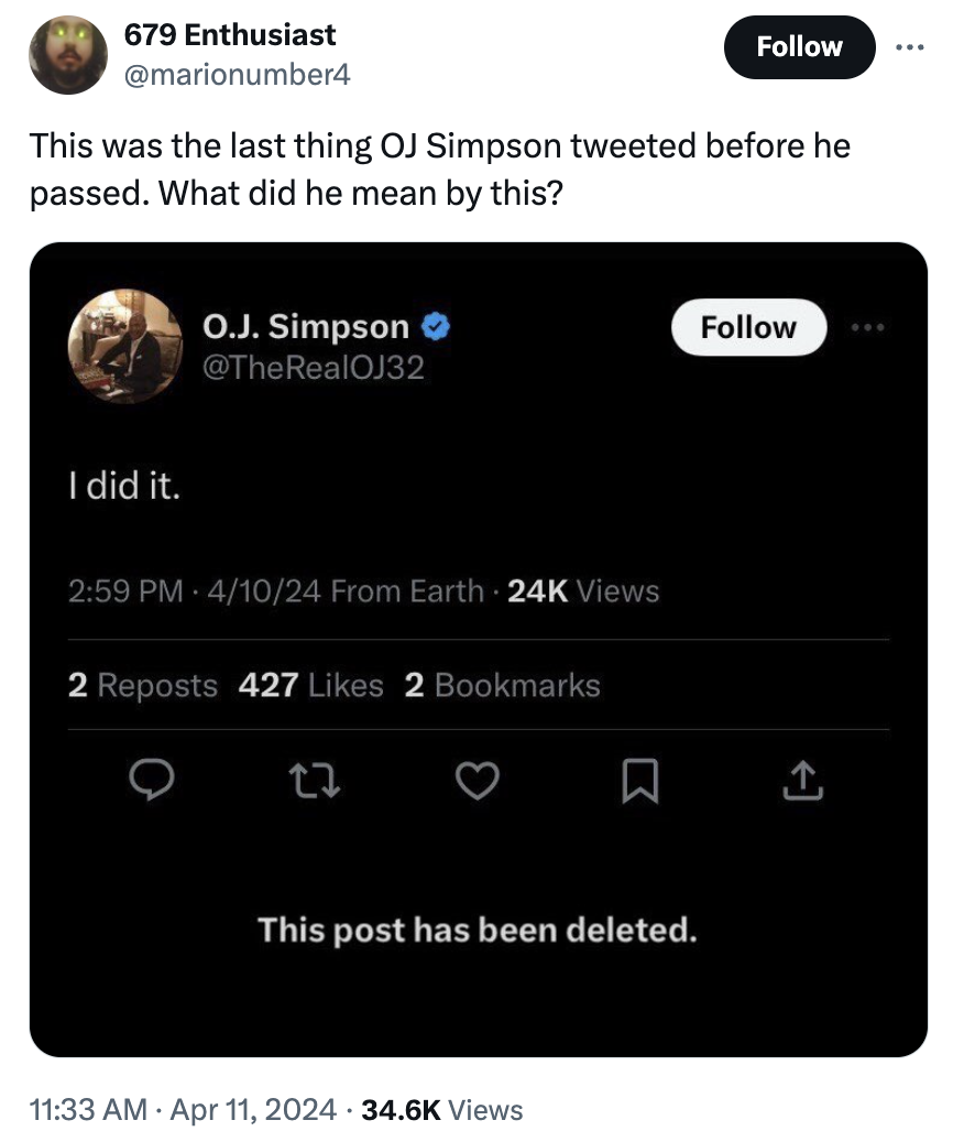 screenshot - 679 Enthusiast This was the last thing Oj Simpson tweeted before he passed. What did he mean by this? O.J. Simpson I did it. 41024 From Earth 24K Views 2 Reposts 427 2 Bookmarks 27 This post has been deleted. Views